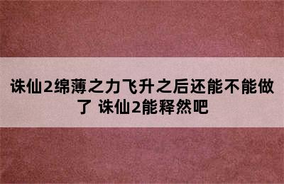 诛仙2绵薄之力飞升之后还能不能做了 诛仙2能释然吧